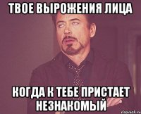 твое вырожения лица когда к тебе пристает незнакомый