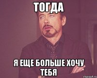 тогда я еще больше хочу тебя