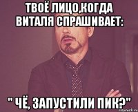 твоё лицо,когда виталя спрашивает: " чё, запустили пик?"