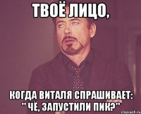 твоё лицо, когда виталя спрашивает: " чё, запустили пик?"