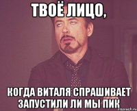твоё лицо, когда виталя спрашивает запустили ли мы пик