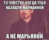 то чувство когда тебя назвали марианной а не марьяной