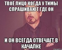 твоё лицо когда у тимы спрашивают где он и он всегда отвечает в качалке