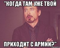 "когда там уже твой приходит с армии?"