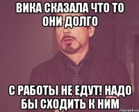 вика сказала что то они долго с работы не едут! надо бы сходить к ним