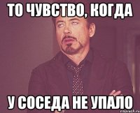 то чувство, когда у соседа не упало