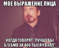 мое выражение лица когда говорят "лучше бы б/у бмв за 400 тысяч взял"