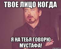 твое лицо когда я на тебя говорю мустафа!