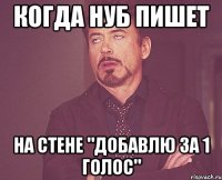 когда нуб пишет на стене "добавлю за 1 голос"