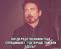  когда родственники тебя спрашивают, "где лучше, там или здесь?"