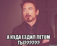  а куда ездил летом ты???