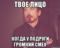 твое лицо когда у подруги громкий смех