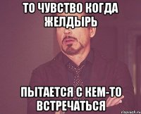 то чувство когда желдырь пытается с кем-то встречаться