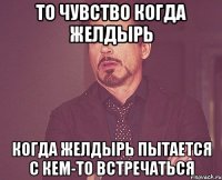 то чувство когда желдырь когда желдырь пытается с кем-то встречаться