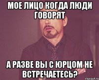 мое лицо когда люди говорят а разве вы с юрцом не встречаетесь?