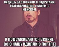 сидишь за столиком с подругами, разговариваешь о своём, о женском. и подсаживаются всякие, всю нашу идиллию портят!