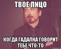 твое лицо когда гадалка говорит тебе что-то