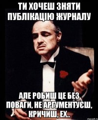 ти хочеш зняти публікацію журналу але робиш це без поваги, не аргументуєш, кричиш, ех..