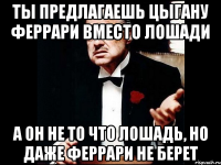 ты предлагаешь цыгану феррари вместо лошади а он не то что лошадь, но даже феррари не берет