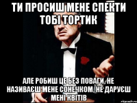 ти просиш мене спекти тобі тортик але робиш це без поваги, не називаєш мене сонечком, не даруєш мені квітів