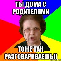 ты дома с родителями тоже так разговариваешь!!