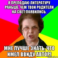 я преподаю литературу раньше, чем твои родители на свет появились. мне лучше знать, что имел ввиду автор!