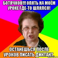 ботячков!!! опять на моём уроке где-то шлялся! останешься после уроков писать диктант.