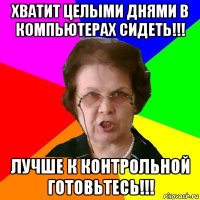 хватит целыми днями в компьютерах сидеть!!! лучше к контрольной готовьтесь!!!