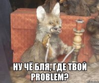  ну чё бля, где твой problem?