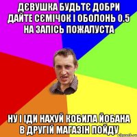 дєвушка будьтє добри дайте сємічок і оболонь 0.5 на запісь пожалуста ну і іди нахуй кобила йобана в другій магазін пойду