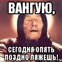 вангую, сегодня опять поздно ляжешь!