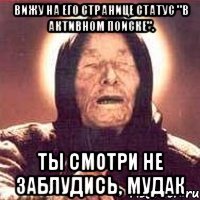 вижу на его странице статус "в активном поиске". ты смотри не заблудись, мудак