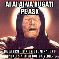 ai ai ai va rugati pe ask da la biseric nish o luminare nu punets ai ai ai bolica vedii