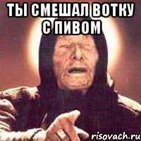 ты смешал вотку с пивом 