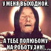 у меня выходной, а тебе полюбому на роботу зин!