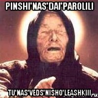 pinshi'nas'dai'parolili tu'nas'veds'nisho'leashkiii