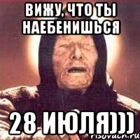 вижу, что ты наебенишься 28 июля)))