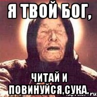 я твой бог, читай и повинуйся,сука.