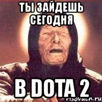 ты зайдешь сегодня в dota 2