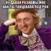ну давай розкажы мне как ты танцевала под рок 