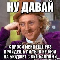 ну давай спроси меня еще раз пройдешь ли ты в ну оюа на бюджет с 650 баллами