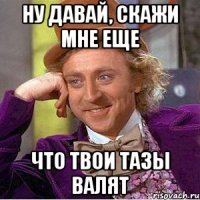 ну давай, скажи мне еще что твои тазы валят