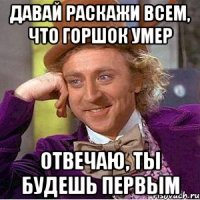 давай раскажи всем, что горшок умер отвечаю, ты будешь первым