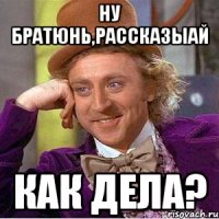 ну братюнь,рассказыай как дела?