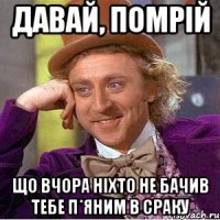 давай, помрій що вчора ніхто не бачив тебе п*яним в сраку