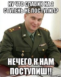 ну что славик на 2 ступень не поступил? нечего к нам поступиш!!