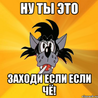 ну ты это заходи если если чё!