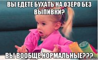 вы едете бухать на озеро без выпивки? вы вообще нормальные???