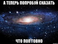 а теперь попробуй сказать что поп говно