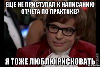 еще не приступал к написанию отчета по практике? я тоже люблю рисковать